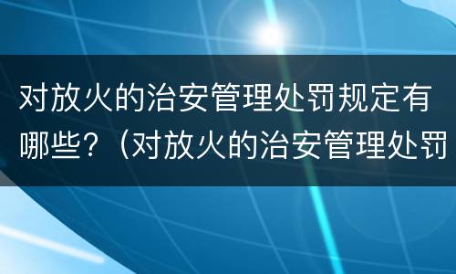 对放火的治安管理处罚规定有哪些?（对放火的治安管理处罚规定有哪些权利）