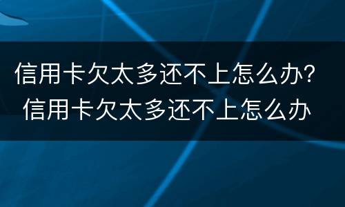信用卡欠太多还不上怎么办？ 信用卡欠太多还不上怎么办