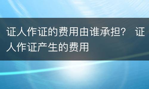 证人作证的费用由谁承担？ 证人作证产生的费用