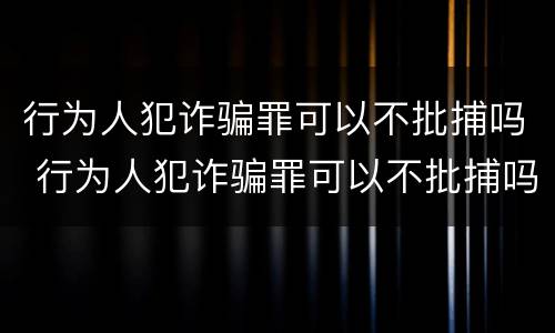 行为人犯诈骗罪可以不批捕吗 行为人犯诈骗罪可以不批捕吗判多久