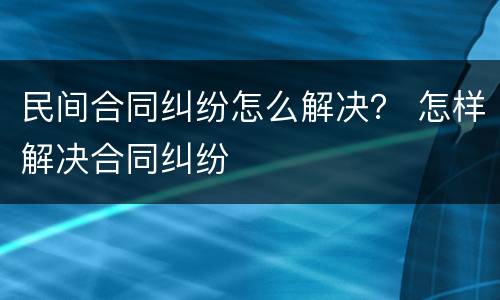 民间合同纠纷怎么解决？ 怎样解决合同纠纷