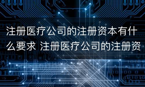 注册医疗公司的注册资本有什么要求 注册医疗公司的注册资本有什么要求嘛