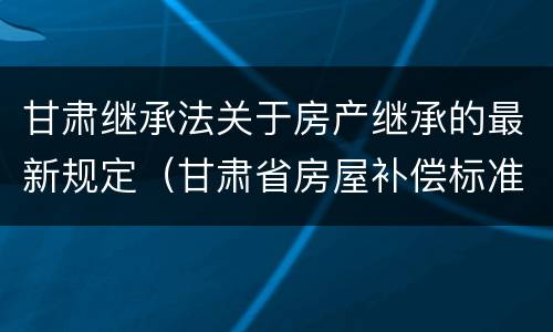 甘肃继承法关于房产继承的最新规定（甘肃省房屋补偿标准）