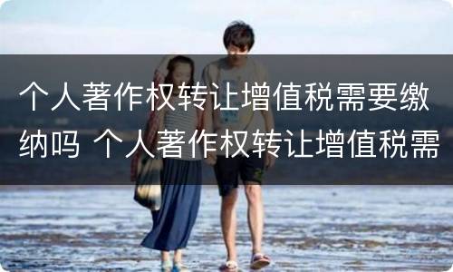 个人著作权转让增值税需要缴纳吗 个人著作权转让增值税需要缴纳吗知乎