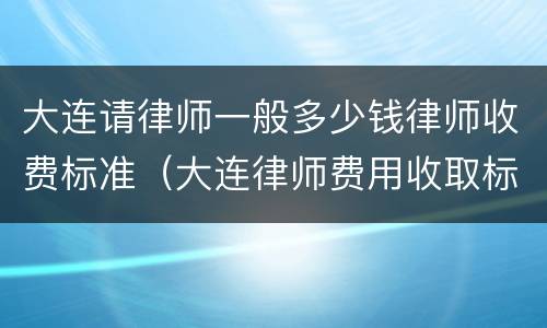 大连请律师一般多少钱律师收费标准（大连律师费用收取标准）