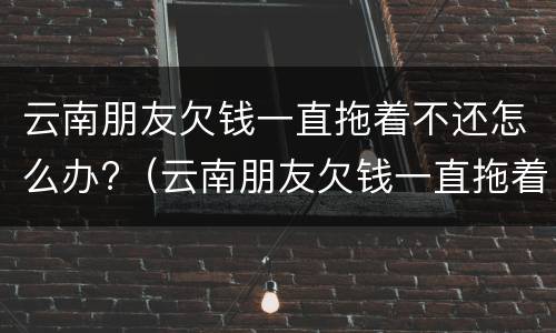 云南朋友欠钱一直拖着不还怎么办?（云南朋友欠钱一直拖着不还怎么办呢）