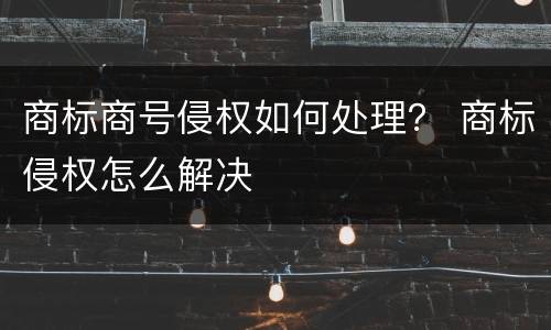 商标商号侵权如何处理？ 商标侵权怎么解决