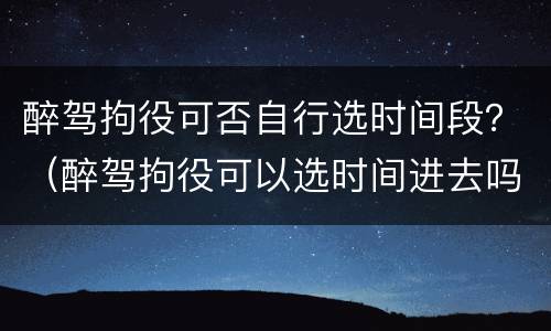 醉驾拘役可否自行选时间段？（醉驾拘役可以选时间进去吗）