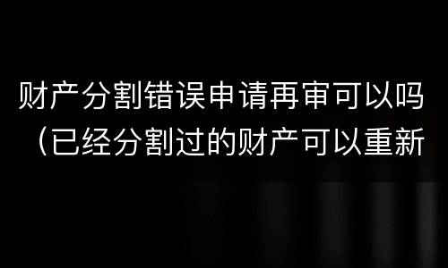 财产分割错误申请再审可以吗（已经分割过的财产可以重新起诉吗）