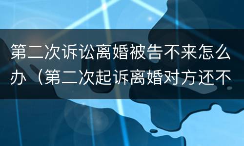 第二次诉讼离婚被告不来怎么办（第二次起诉离婚对方还不同意怎么办）