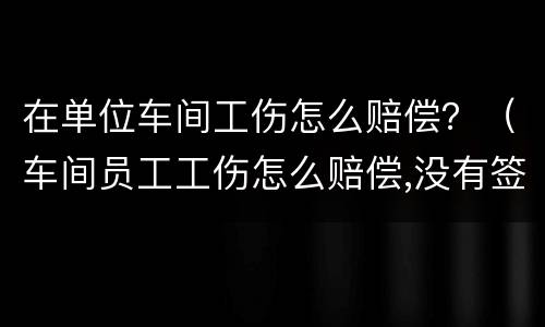 在单位车间工伤怎么赔偿？（车间员工工伤怎么赔偿,没有签订合同）