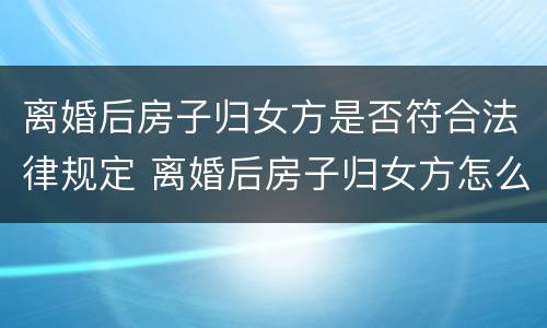 离婚后房子归女方是否符合法律规定 离婚后房子归女方怎么办理