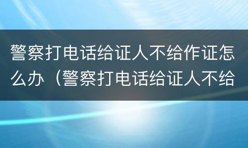 警察打电话给证人不给作证怎么办（警察打电话给证人不给作证怎么办呢）
