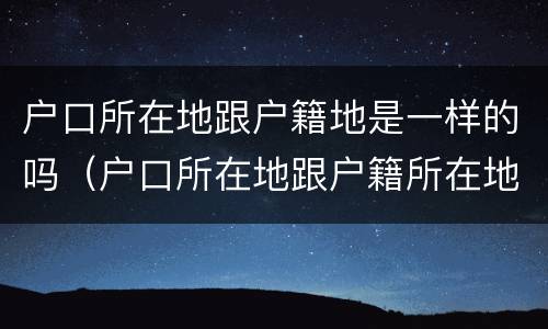 户口所在地跟户籍地是一样的吗（户口所在地跟户籍所在地有什么区别）