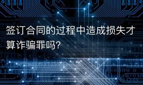 签订合同的过程中造成损失才算诈骗罪吗？