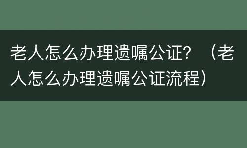 老人怎么办理遗嘱公证？（老人怎么办理遗嘱公证流程）