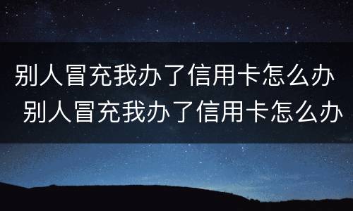 别人冒充我办了信用卡怎么办 别人冒充我办了信用卡怎么办呢