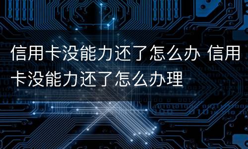 信用卡没能力还了怎么办 信用卡没能力还了怎么办理