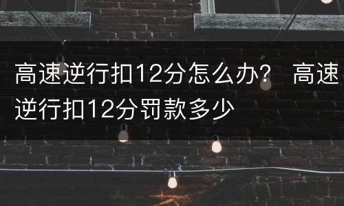 高速逆行扣12分怎么办？ 高速逆行扣12分罚款多少