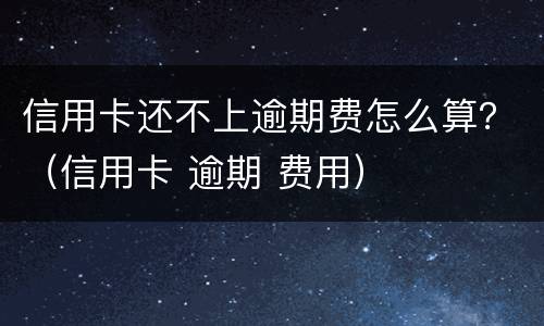 信用卡还不上逾期费怎么算？（信用卡 逾期 费用）