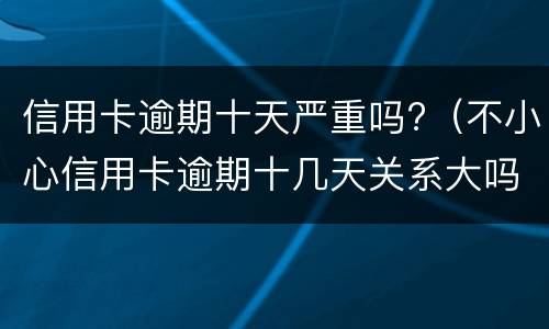 信用卡逾期十天严重吗?（不小心信用卡逾期十几天关系大吗）