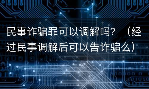 民事诈骗罪可以调解吗？（经过民事调解后可以告诈骗么）