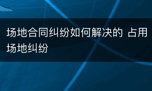 场地合同纠纷如何解决的 占用场地纠纷