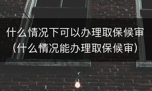什么情况下可以办理取保候审（什么情况能办理取保候审）