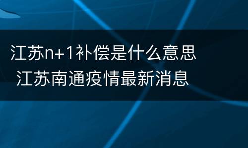 江苏n+1补偿是什么意思 江苏南通疫情最新消息