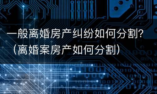 一般离婚房产纠纷如何分割？（离婚案房产如何分割）