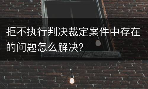 拒不执行判决裁定案件中存在的问题怎么解决？