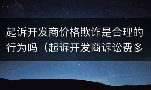 起诉开发商价格欺诈是合理的行为吗（起诉开发商诉讼费多少钱）