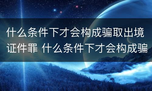 什么条件下才会构成骗取出境证件罪 什么条件下才会构成骗取出境证件罪行