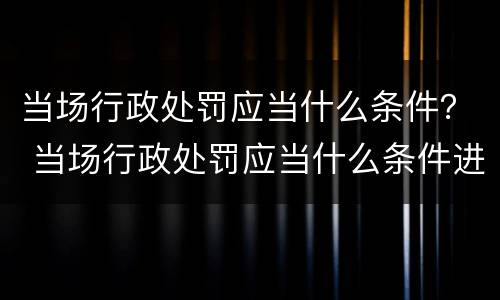 当场行政处罚应当什么条件？ 当场行政处罚应当什么条件进行