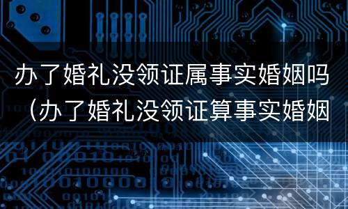 办了婚礼没领证属事实婚姻吗（办了婚礼没领证算事实婚姻吗）