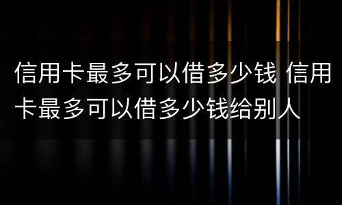 信用卡最多可以借多少钱 信用卡最多可以借多少钱给别人