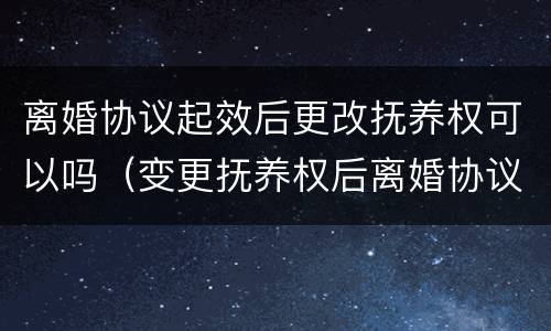 离婚协议起效后更改抚养权可以吗（变更抚养权后离婚协议还有效吗）