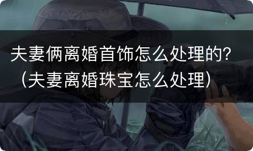 夫妻俩离婚首饰怎么处理的？（夫妻离婚珠宝怎么处理）