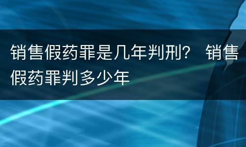 销售假药罪是几年判刑？ 销售假药罪判多少年