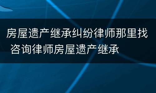 房屋遗产继承纠纷律师那里找 咨询律师房屋遗产继承