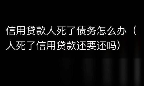 信用贷款人死了债务怎么办（人死了信用贷款还要还吗）