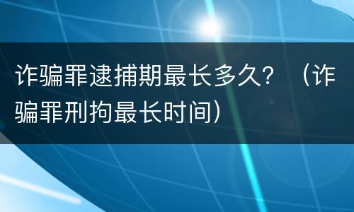 诈骗罪逮捕期最长多久？（诈骗罪刑拘最长时间）