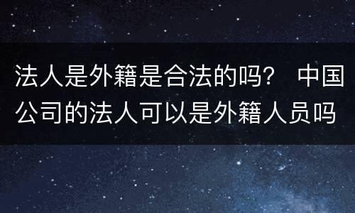 法人是外籍是合法的吗？ 中国公司的法人可以是外籍人员吗