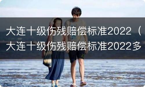 大连十级伤残赔偿标准2022（大连十级伤残赔偿标准2022多少钱）