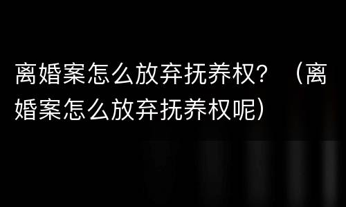 离婚案怎么放弃抚养权？（离婚案怎么放弃抚养权呢）