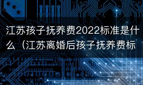 江苏孩子抚养费2022标准是什么（江苏离婚后孩子抚养费标准2021年）