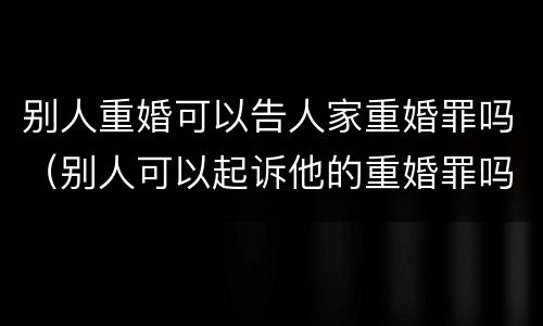 别人重婚可以告人家重婚罪吗（别人可以起诉他的重婚罪吗）