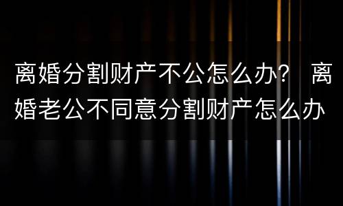 离婚分割财产不公怎么办？ 离婚老公不同意分割财产怎么办