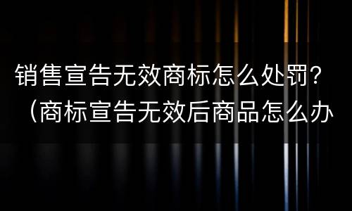 销售宣告无效商标怎么处罚？（商标宣告无效后商品怎么办）