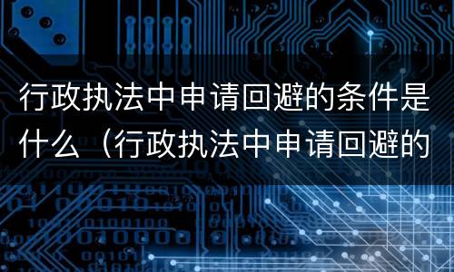 行政执法中申请回避的条件是什么（行政执法中申请回避的条件是什么呢）